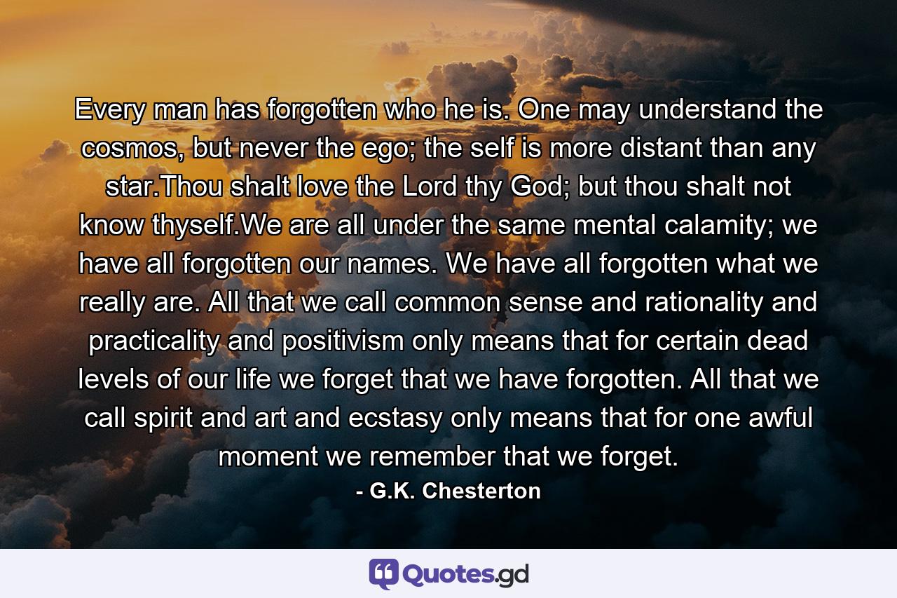 Every man has forgotten who he is. One may understand the cosmos, but never the ego; the self is more distant than any star.Thou shalt love the Lord thy God; but thou shalt not know thyself.We are all under the same mental calamity; we have all forgotten our names. We have all forgotten what we really are. All that we call common sense and rationality and practicality and positivism only means that for certain dead levels of our life we forget that we have forgotten. All that we call spirit and art and ecstasy only means that for one awful moment we remember that we forget. - Quote by G.K. Chesterton