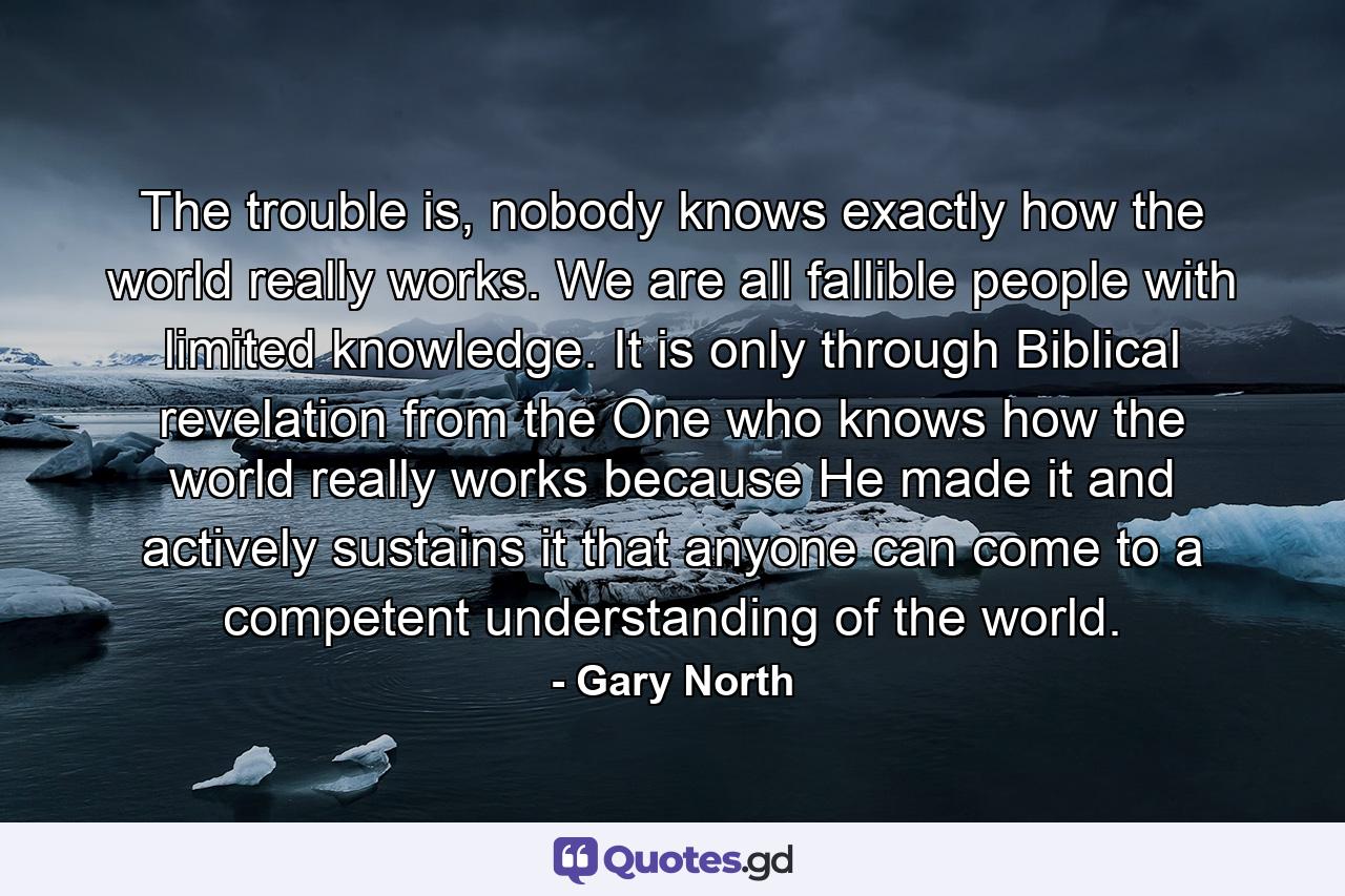 The trouble is, nobody knows exactly how the world really works. We are all fallible people with limited knowledge. It is only through Biblical revelation from the One who knows how the world really works because He made it and actively sustains it that anyone can come to a competent understanding of the world. - Quote by Gary North
