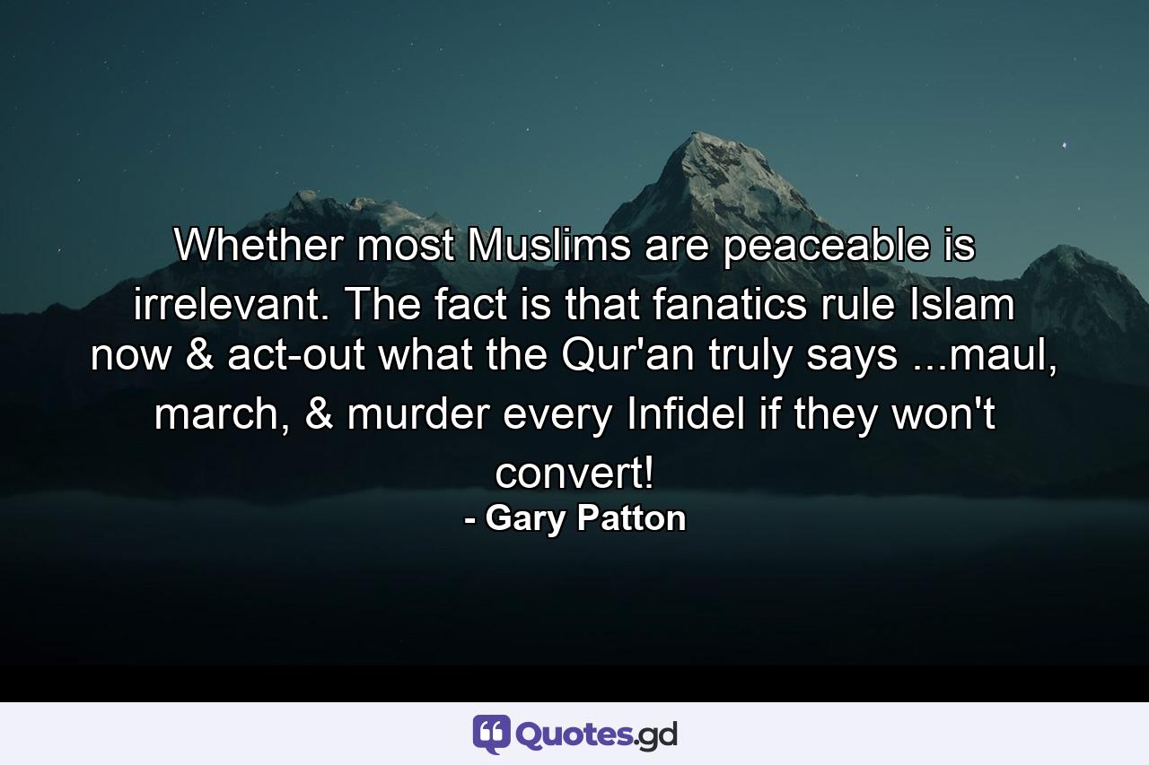 Whether most Muslims are peaceable is irrelevant. The fact is that fanatics rule Islam now & act-out what the Qur'an truly says ...maul, march, & murder every Infidel if they won't convert! - Quote by Gary Patton