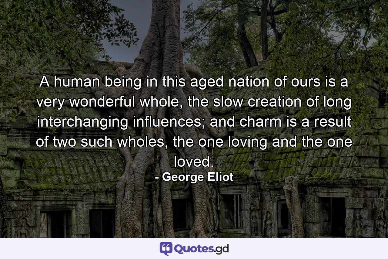 A human being in this aged nation of ours is a very wonderful whole, the slow creation of long interchanging influences; and charm is a result of two such wholes, the one loving and the one loved. - Quote by George Eliot