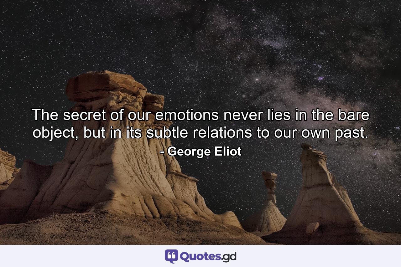 The secret of our emotions never lies in the bare object, but in its subtle relations to our own past. - Quote by George Eliot