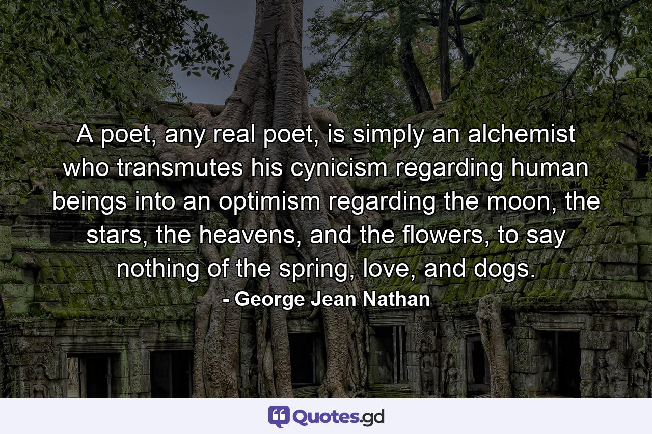 A poet, any real poet, is simply an alchemist who transmutes his cynicism regarding human beings into an optimism regarding the moon, the stars, the heavens, and the flowers, to say nothing of the spring, love, and dogs. - Quote by George Jean Nathan