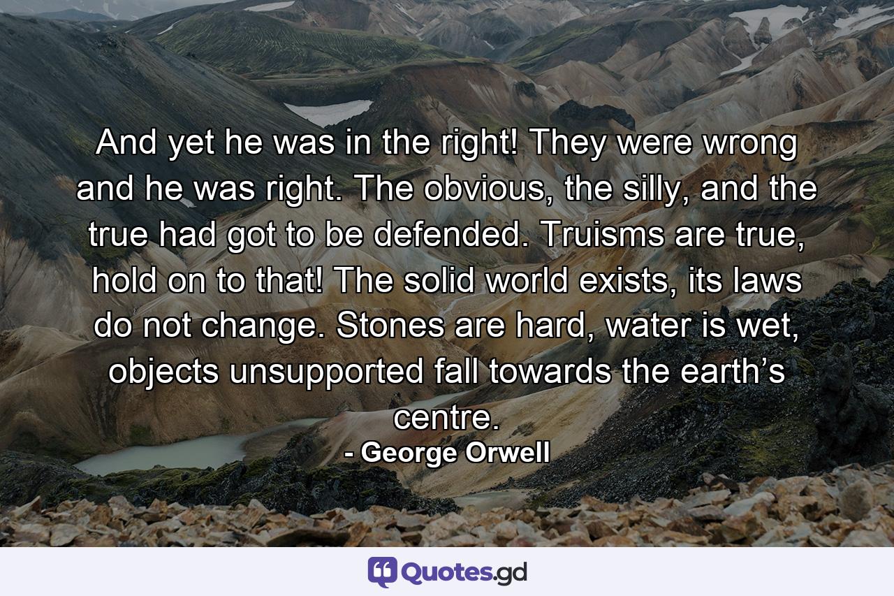 And yet he was in the right! They were wrong and he was right. The obvious, the silly, and the true had got to be defended. Truisms are true, hold on to that! The solid world exists, its laws do not change. Stones are hard, water is wet, objects unsupported fall towards the earth’s centre. - Quote by George Orwell