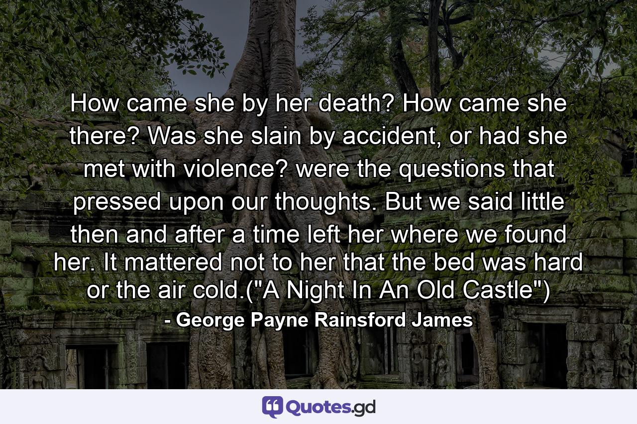 How came she by her death? How came she there? Was she slain by accident, or had she met with violence? were the questions that pressed upon our thoughts. But we said little then and after a time left her where we found her. It mattered not to her that the bed was hard or the air cold.(