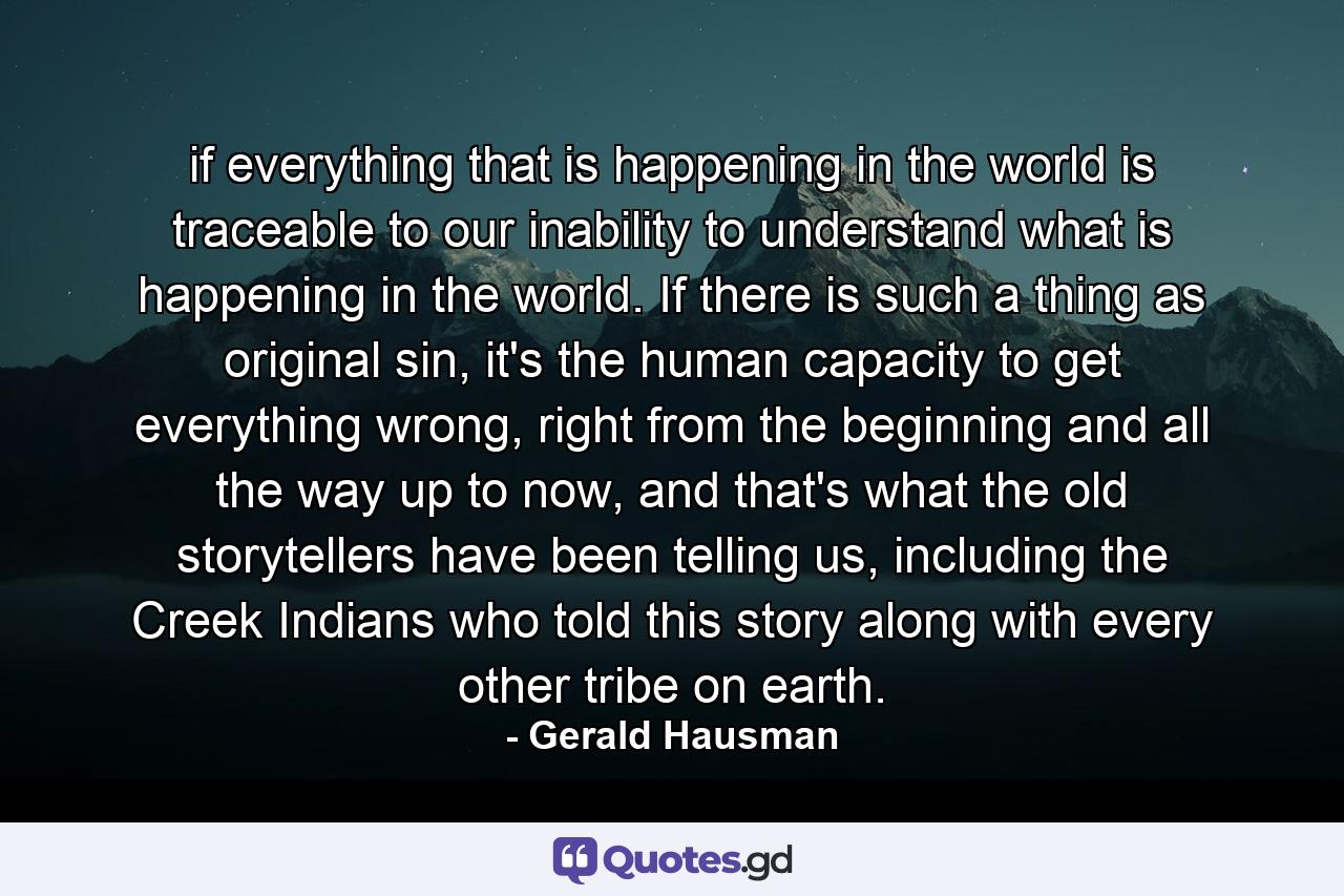 if everything that is happening in the world is traceable to our inability to understand what is happening in the world.  If there is such a thing as original sin, it's the human capacity to get everything wrong, right from the beginning and all the way up to now, and that's what the old storytellers have been telling us, including the Creek Indians who told this story along with every other tribe on earth.  - Quote by Gerald Hausman