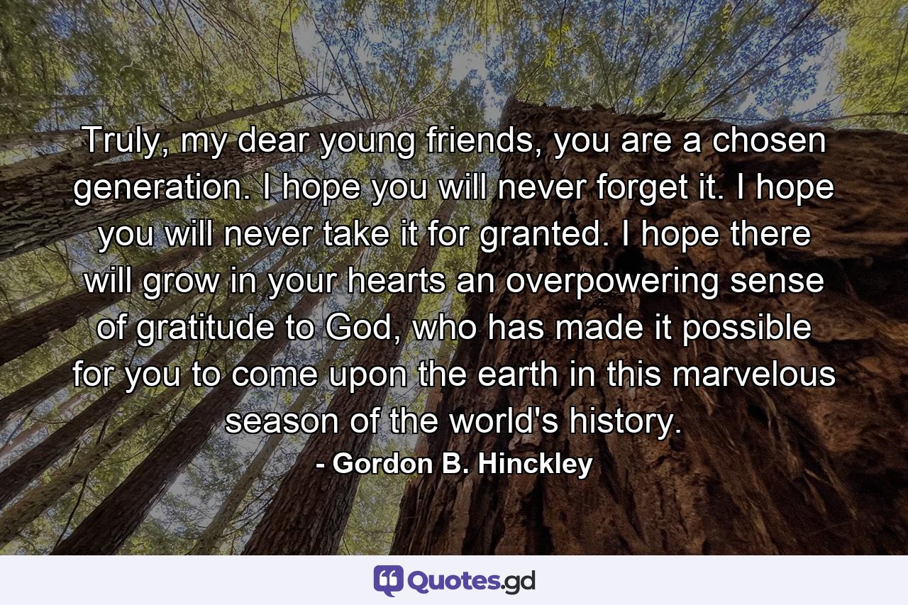 Truly, my dear young friends, you are a chosen generation. I hope you will never forget it. I hope you will never take it for granted. I hope there will grow in your hearts an overpowering sense of gratitude to God, who has made it possible for you to come upon the earth in this marvelous season of the world's history. - Quote by Gordon B. Hinckley