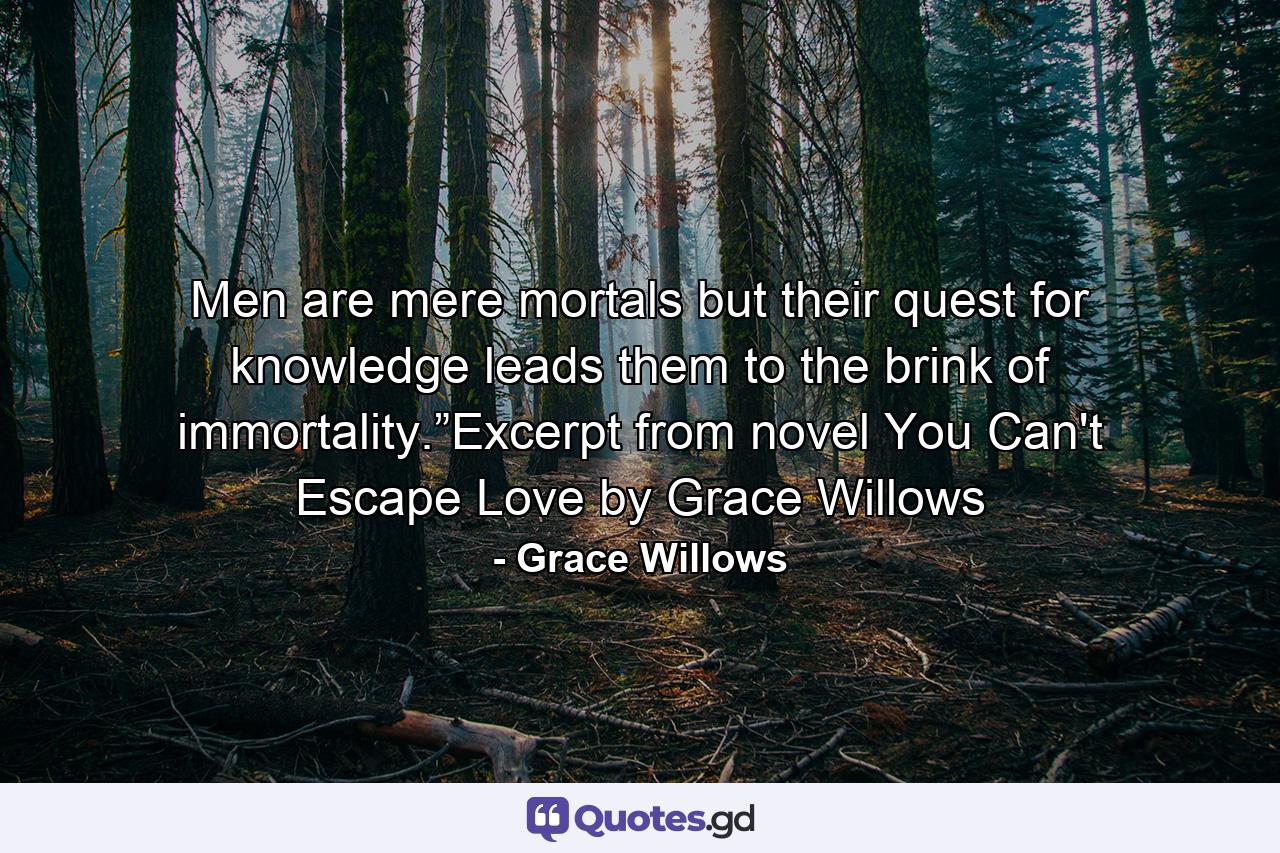 Men are mere mortals but their quest for knowledge leads them to the brink of immortality.”Excerpt from novel You Can't Escape Love by Grace Willows - Quote by Grace Willows