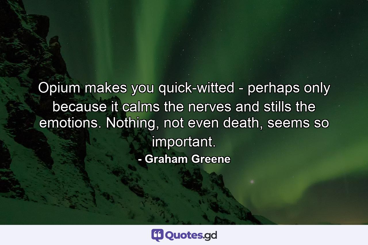 Opium makes you quick-witted - perhaps only because it calms the nerves and stills the emotions. Nothing, not even death, seems so important. - Quote by Graham Greene