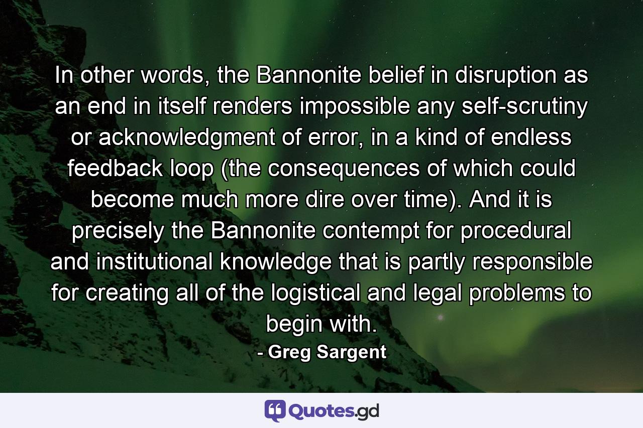 In other words, the Bannonite belief in disruption as an end in itself renders impossible any self-scrutiny or acknowledgment of error, in a kind of endless feedback loop (the consequences of which could become much more dire over time). And it is precisely the Bannonite contempt for procedural and institutional knowledge that is partly responsible for creating all of the logistical and legal problems to begin with. - Quote by Greg Sargent