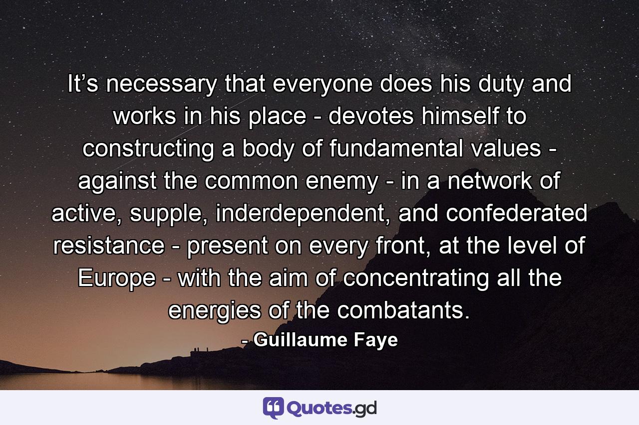 It’s necessary that everyone does his duty and works in his place - devotes himself to constructing a body of fundamental values - against the common enemy - in a network of active, supple, inderdependent, and confederated resistance - present on every front, at the level of Europe - with the aim of concentrating all the energies of the combatants. - Quote by Guillaume Faye