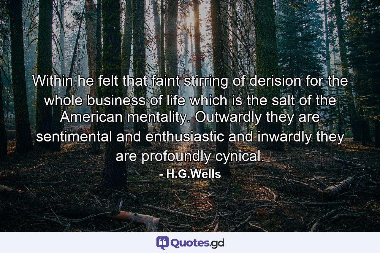 Within he felt that faint stirring of derision for the whole business of life which is the salt of the American mentality. Outwardly they are sentimental and enthusiastic and inwardly they are profoundly cynical. - Quote by H.G.Wells