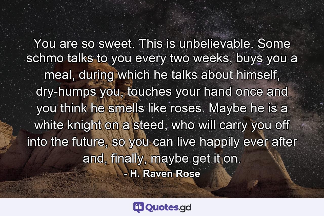 You are so sweet. This is unbelievable. Some schmo talks to you every two weeks, buys you a meal, during which he talks about himself, dry-humps you, touches your hand once and you think he smells like roses. Maybe he is a white knight on a steed, who will carry you off into the future, so you can live happily ever after and, finally, maybe get it on. - Quote by H. Raven Rose