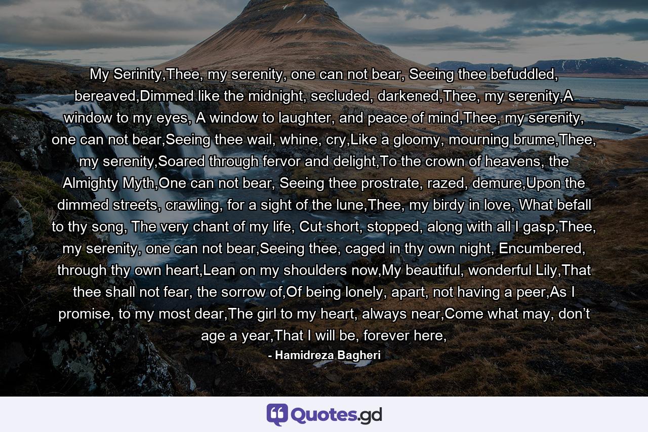 My Serinity,Thee, my serenity, one can not bear, Seeing thee befuddled, bereaved,Dimmed like the midnight, secluded, darkened,Thee, my serenity,A window to my eyes, A window to laughter, and peace of mind,Thee, my serenity, one can not bear,Seeing thee wail, whine, cry,Like a gloomy, mourning brume,Thee, my serenity,Soared through fervor and delight,To the crown of heavens, the Almighty Myth,One can not bear, Seeing thee prostrate, razed, demure,Upon the dimmed streets, crawling, for a sight of the lune,Thee, my birdy in love, What befall to thy song, The very chant of my life, Cut short, stopped, along with all I gasp,Thee, my serenity, one can not bear,Seeing thee, caged in thy own night, Encumbered, through thy own heart,Lean on my shoulders now,My beautiful, wonderful Lily,That thee shall not fear, the sorrow of,Of being lonely, apart, not having a peer,As I promise, to my most dear,The girl to my heart, always near,Come what may, don’t age a year,That I will be, forever here, - Quote by Hamidreza Bagheri