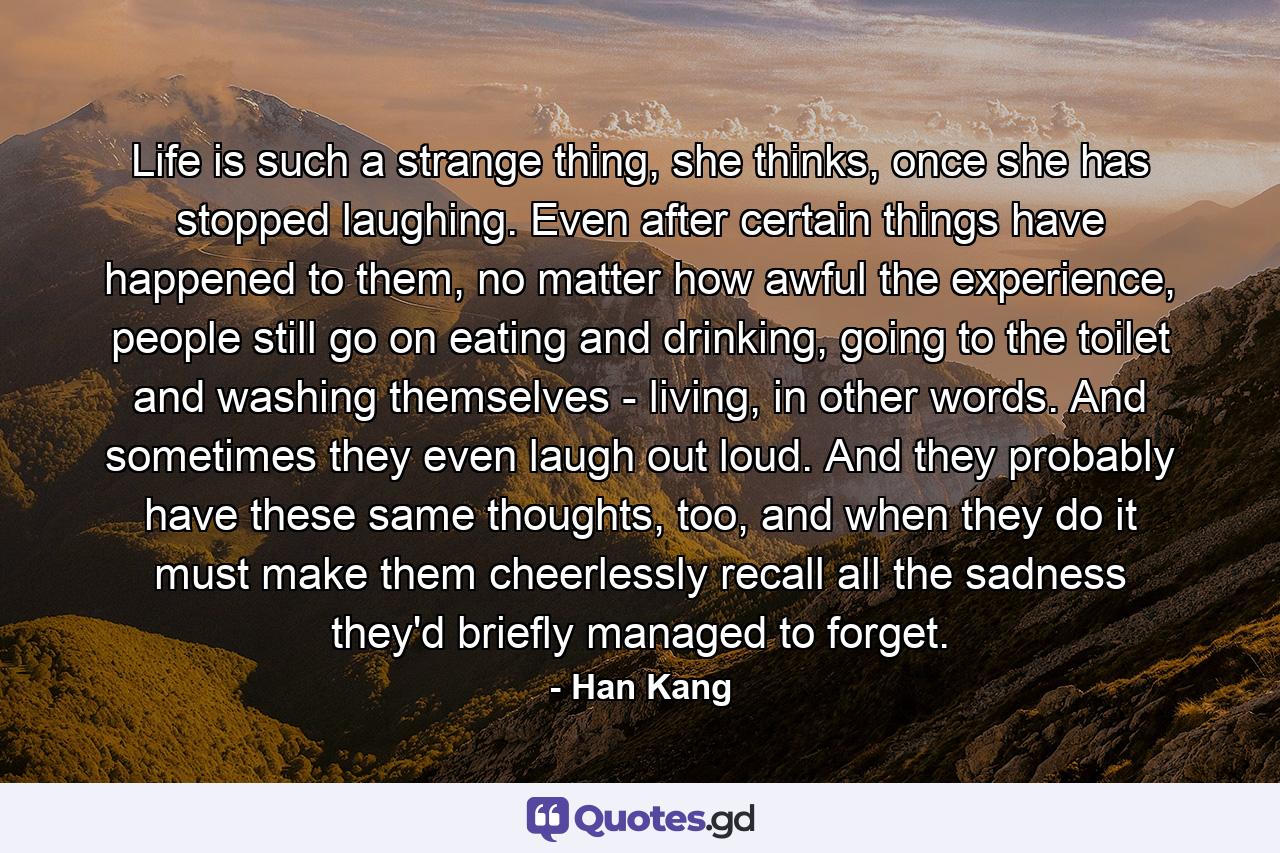 Life is such a strange thing, she thinks, once she has stopped laughing. Even after certain things have happened to them, no matter how awful the experience, people still go on eating and drinking, going to the toilet and washing themselves - living, in other words. And sometimes they even laugh out loud. And they probably have these same thoughts, too, and when they do it must make them cheerlessly recall all the sadness they'd briefly managed to forget. - Quote by Han Kang