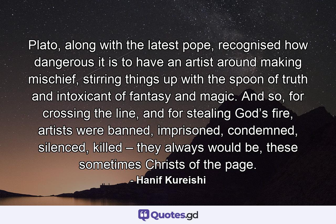 Plato, along with the latest pope, recognised how dangerous it is to have an artist around making mischief, stirring things up with the spoon of truth and intoxicant of fantasy and magic. And so, for crossing the line, and for stealing God’s fire, artists were banned, imprisoned, condemned, silenced, killed – they always would be, these sometimes Christs of the page. - Quote by Hanif Kureishi