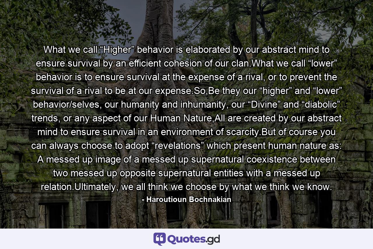 What we call “Higher” behavior is elaborated by our abstract mind to ensure survival by an efficient cohesion of our clan.What we call “lower” behavior is to ensure survival at the expense of a rival, or to prevent the survival of a rival to be at our expense.So,Be they our “higher” and “lower” behavior/selves, our humanity and inhumanity, our “Divine” and “diabolic” trends, or any aspect of our Human Nature,All are created by our abstract mind to ensure survival in an environment of scarcity.But of course you can always choose to adopt “revelations” which present human nature as: A messed up image of a messed up supernatural coexistence between two messed up opposite supernatural entities with a messed up relation.Ultimately, we all think we choose by what we think we know. - Quote by Haroutioun Bochnakian