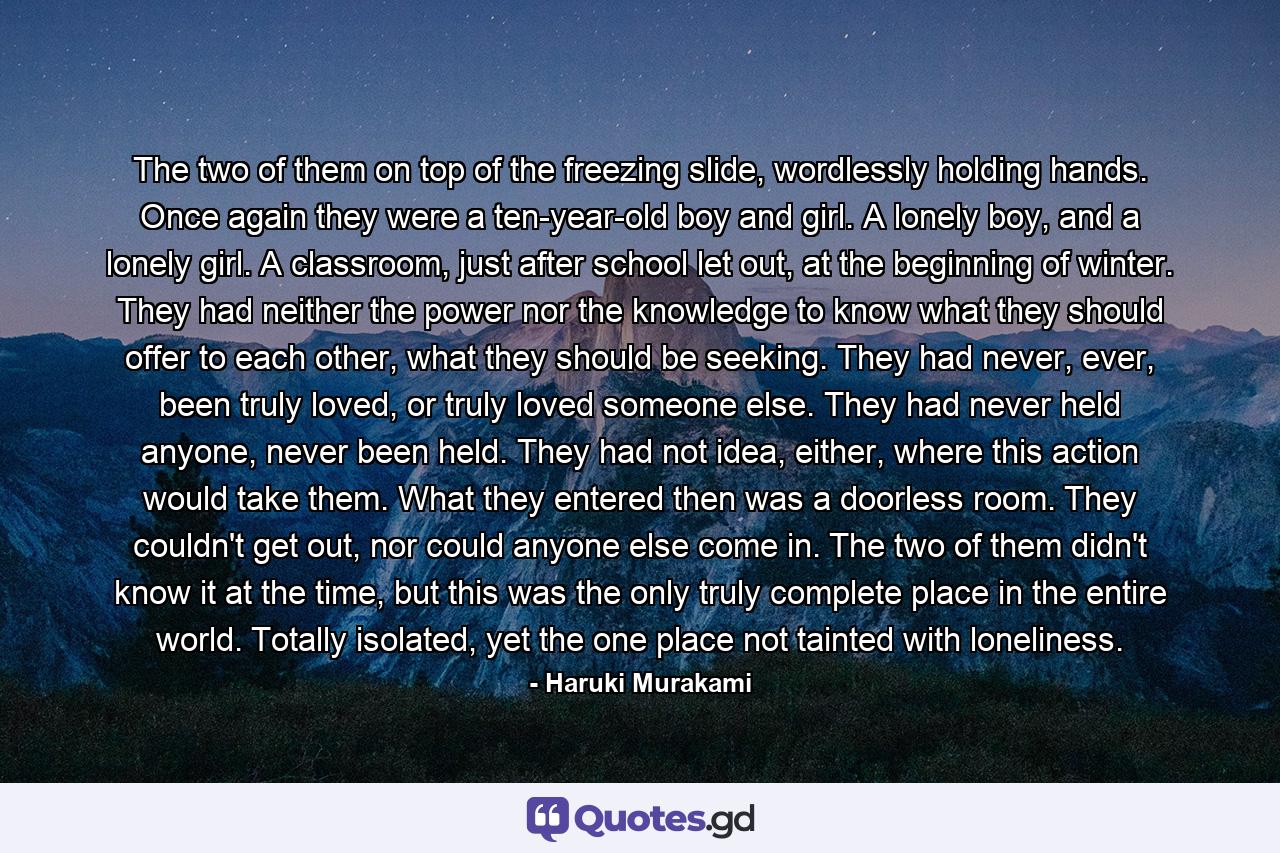 The two of them on top of the freezing slide, wordlessly holding hands. Once again they were a ten-year-old boy and girl. A lonely boy, and a lonely girl. A classroom, just after school let out, at the beginning of winter. They had neither the power nor the knowledge to know what they should offer to each other, what they should be seeking. They had never, ever, been truly loved, or truly loved someone else. They had never held anyone, never been held. They had not idea, either, where this action would take them. What they entered then was a doorless room. They couldn't get out, nor could anyone else come in. The two of them didn't know it at the time, but this was the only truly complete place in the entire world. Totally isolated, yet the one place not tainted with loneliness. - Quote by Haruki Murakami