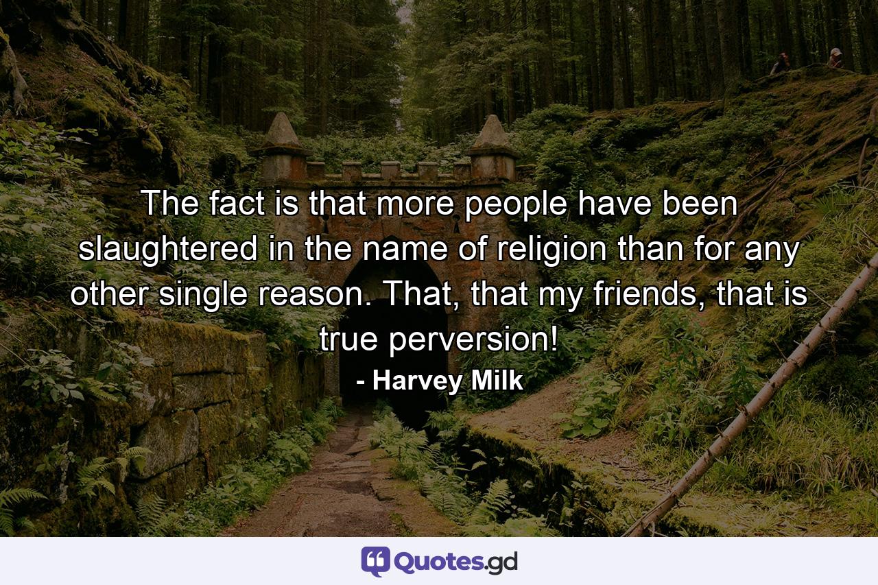 The fact is that more people have been slaughtered in the name of religion than for any other single reason. That, that my friends, that is true perversion! - Quote by Harvey Milk