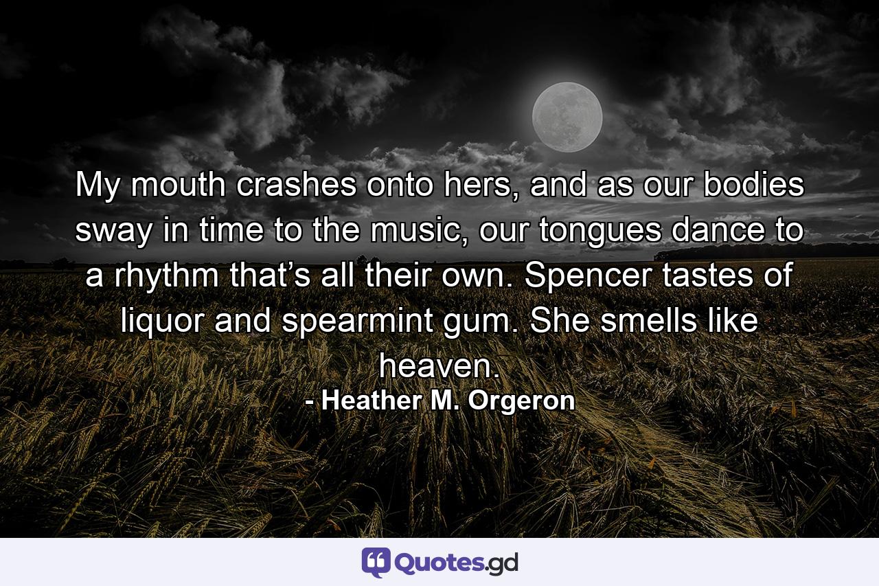 My mouth crashes onto hers, and as our bodies sway in time to the music, our tongues dance to a rhythm that’s all their own. Spencer tastes of liquor and spearmint gum. She smells like heaven. - Quote by Heather M. Orgeron