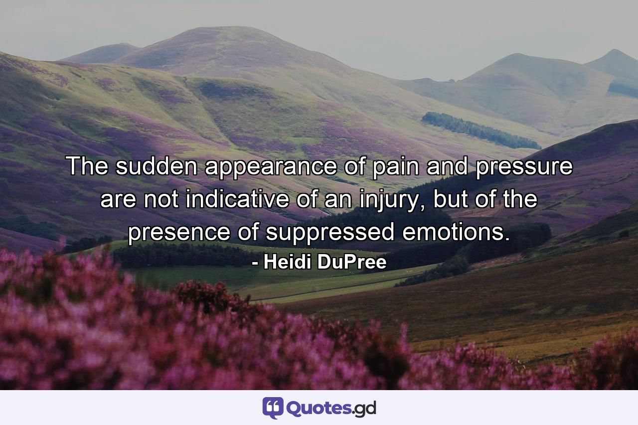 The sudden appearance of pain and pressure are not indicative of an injury, but of the presence of suppressed emotions. - Quote by Heidi DuPree