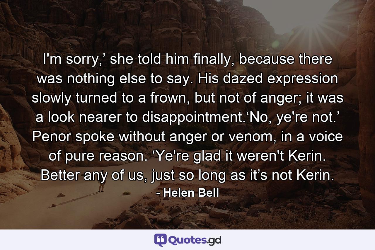 I'm sorry,’ she told him finally, because there was nothing else to say. His dazed expression slowly turned to a frown, but not of anger; it was a look nearer to disappointment.‘No, ye're not.’ Penor spoke without anger or venom, in a voice of pure reason. ‘Ye're glad it weren't Kerin. Better any of us, just so long as it’s not Kerin. - Quote by Helen Bell