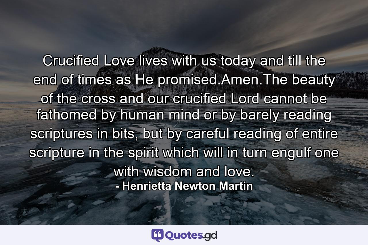 Crucified Love lives with us today and till the end of times as He promised.Amen.The beauty of the cross and our crucified Lord cannot be fathomed by human mind or by barely reading scriptures in bits, but by careful reading of entire scripture in the spirit which will in turn engulf one with wisdom and love. - Quote by Henrietta Newton Martin