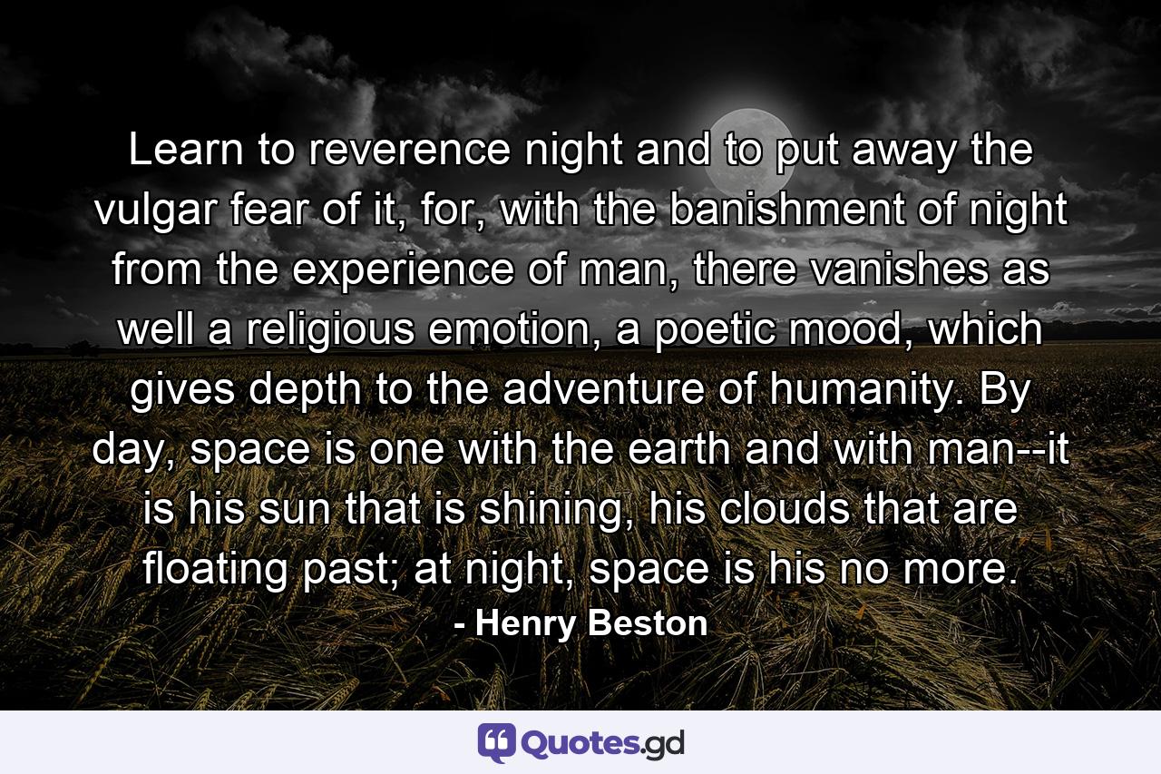 Learn to reverence night and to put away the vulgar fear of it, for, with the banishment of night from the experience of man, there vanishes as well a religious emotion, a poetic mood, which gives depth to the adventure of humanity. By day, space is one with the earth and with man--it is his sun that is shining, his clouds that are floating past; at night, space is his no more. - Quote by Henry Beston