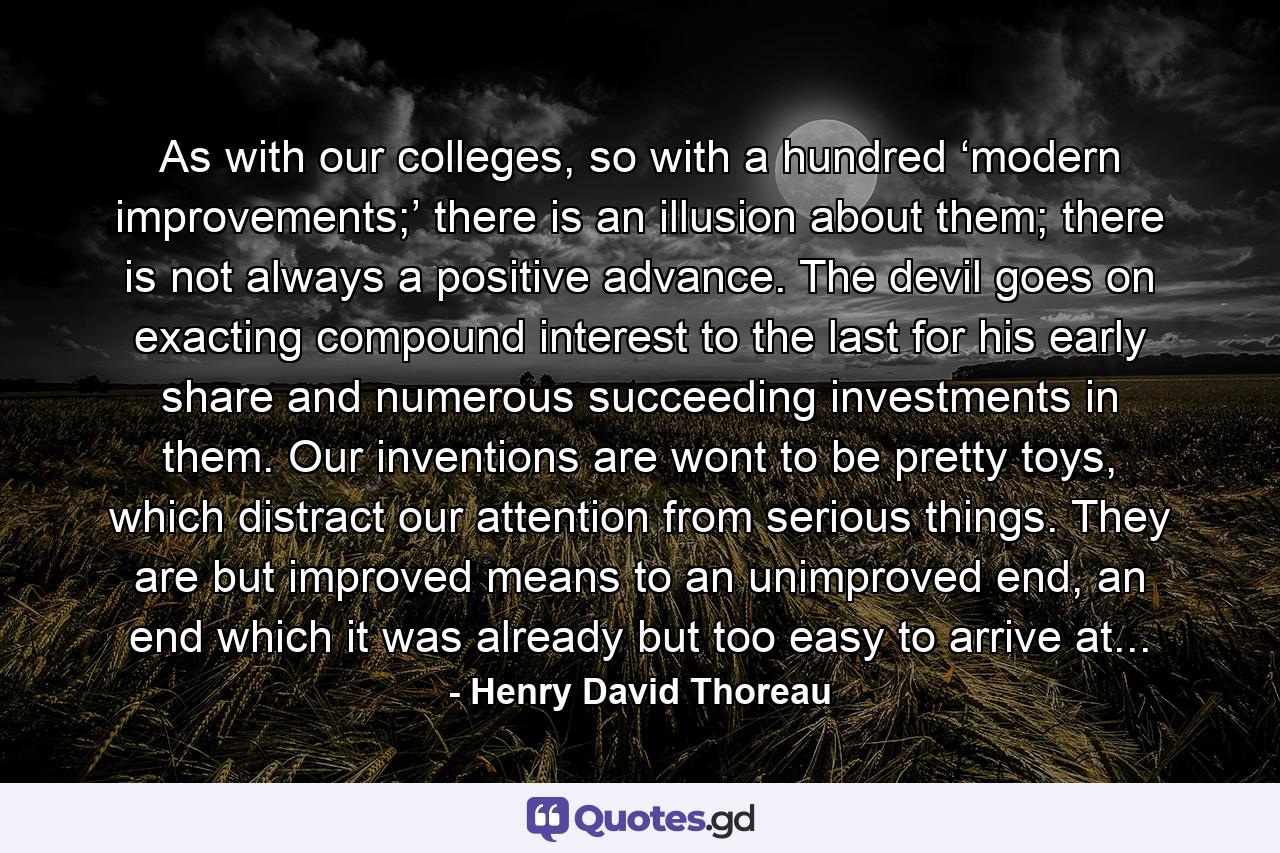 As with our colleges, so with a hundred ‘modern improvements;’ there is an illusion about them; there is not always a positive advance. The devil goes on exacting compound interest to the last for his early share and numerous succeeding investments in them. Our inventions are wont to be pretty toys, which distract our attention from serious things. They are but improved means to an unimproved end, an end which it was already but too easy to arrive at... - Quote by Henry David Thoreau