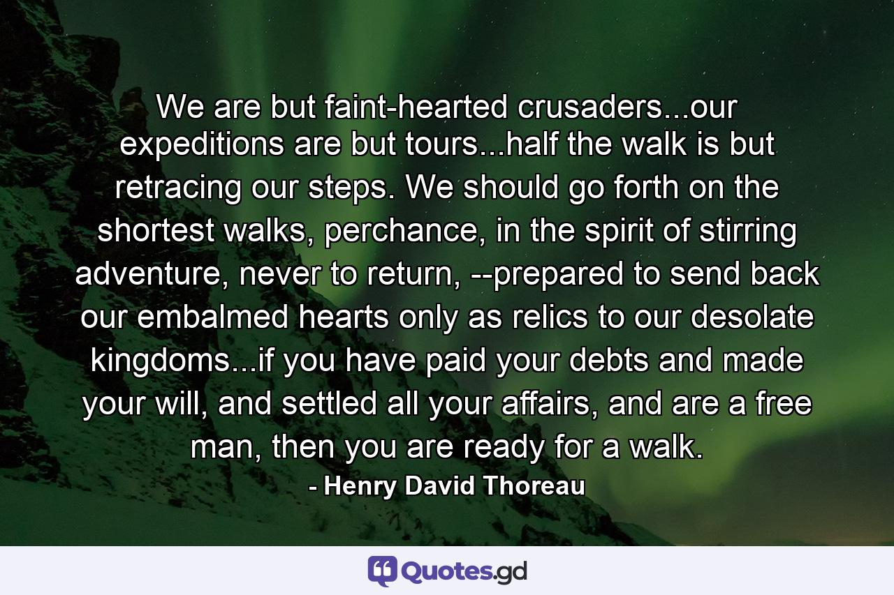 We are but faint-hearted crusaders...our expeditions are but tours...half the walk is but retracing our steps. We should go forth on the shortest walks, perchance, in the spirit of stirring adventure, never to return, --prepared to send back our embalmed hearts only as relics to our desolate kingdoms...if you have paid your debts and made your will, and settled all your affairs, and are a free man, then you are ready for a walk. - Quote by Henry David Thoreau