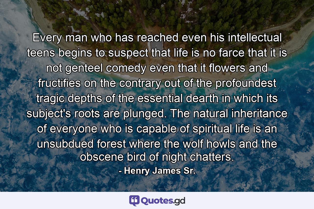 Every man who has reached even his intellectual teens begins to suspect that life is no farce that it is not genteel comedy even that it flowers and fructifies on the contrary out of the profoundest tragic depths of the essential dearth in which its subject's roots are plunged. The natural inheritance of everyone who is capable of spiritual life is an unsubdued forest where the wolf howls and the obscene bird of night chatters. - Quote by Henry James Sr.