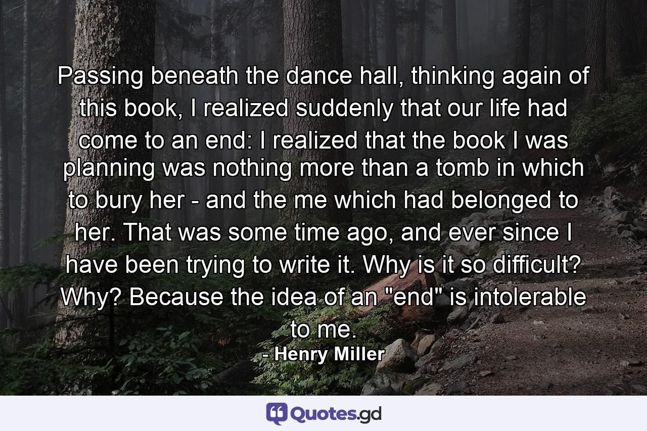 Passing beneath the dance hall, thinking again of this book, I realized suddenly that our life had come to an end: I realized that the book I was planning was nothing more than a tomb in which to bury her - and the me which had belonged to her. That was some time ago, and ever since I have been trying to write it. Why is it so difficult? Why? Because the idea of an 