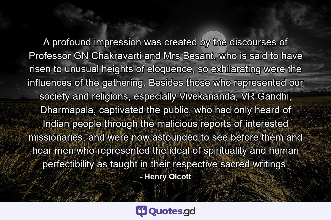 A profound impression was created by the discourses of Professor GN Chakravarti and Mrs Besant, who is said to have risen to unusual heights of eloquence, so exhilarating were the influences of the gathering. Besides those who represented our society and religions, especially Vivekananda, VR Gandhi, Dharmapala, captivated the public, who had only heard of Indian people through the malicious reports of interested missionaries, and were now astounded to see before them and hear men who represented the ideal of spirituality and human perfectibility as taught in their respective sacred writings. - Quote by Henry Olcott