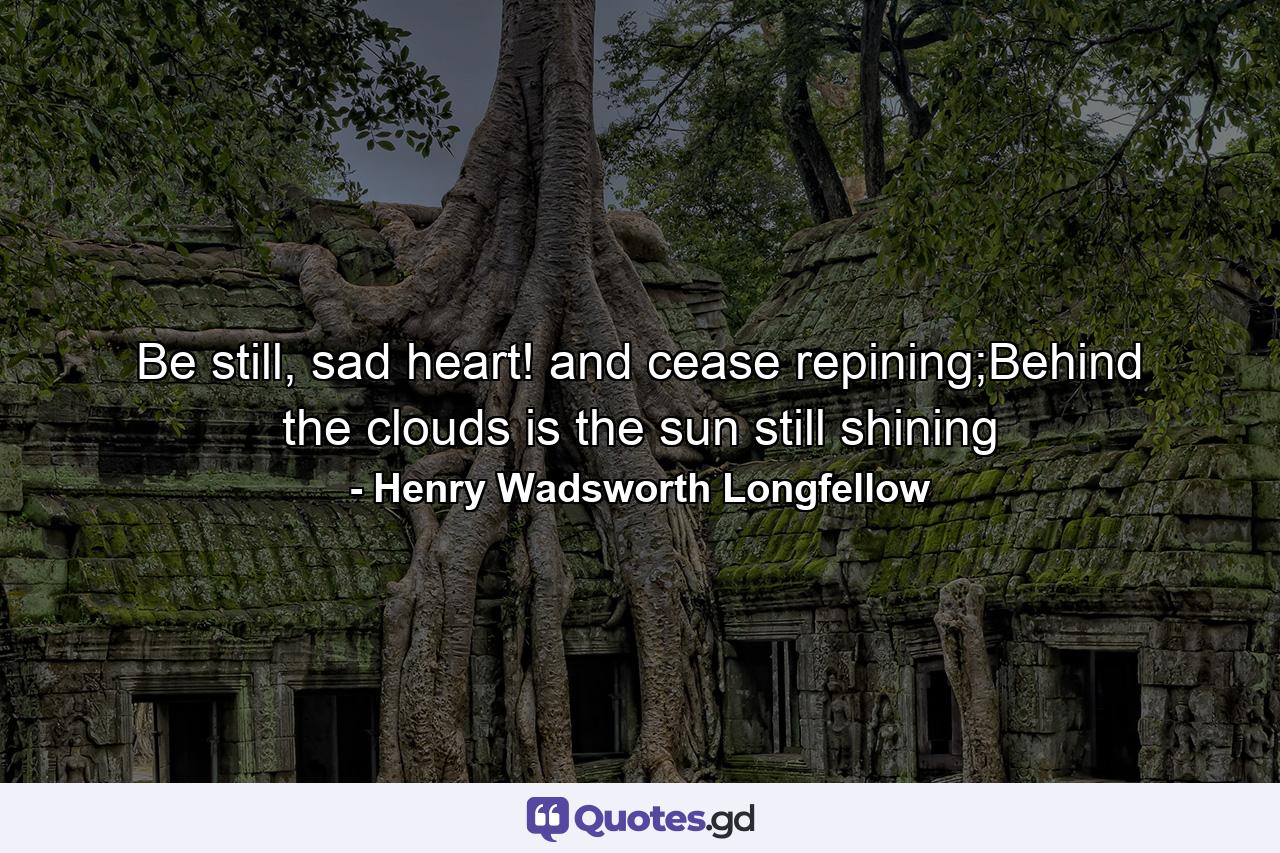 Be still, sad heart! and cease repining;Behind the clouds is the sun still shining - Quote by Henry Wadsworth Longfellow