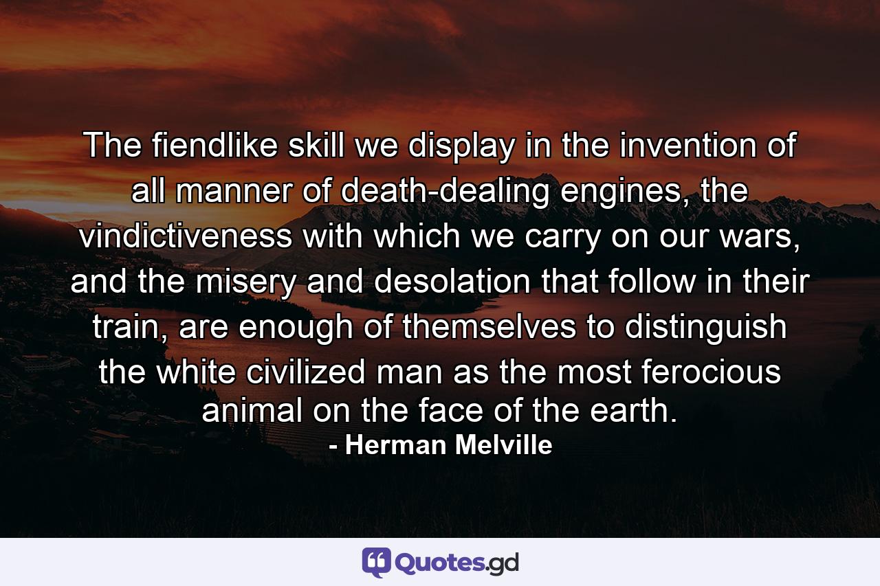 The fiendlike skill we display in the invention of all manner of death-dealing engines, the vindictiveness with which we carry on our wars, and the misery and desolation that follow in their train, are enough of themselves to distinguish the white civilized man as the most ferocious animal on the face of the earth. - Quote by Herman Melville