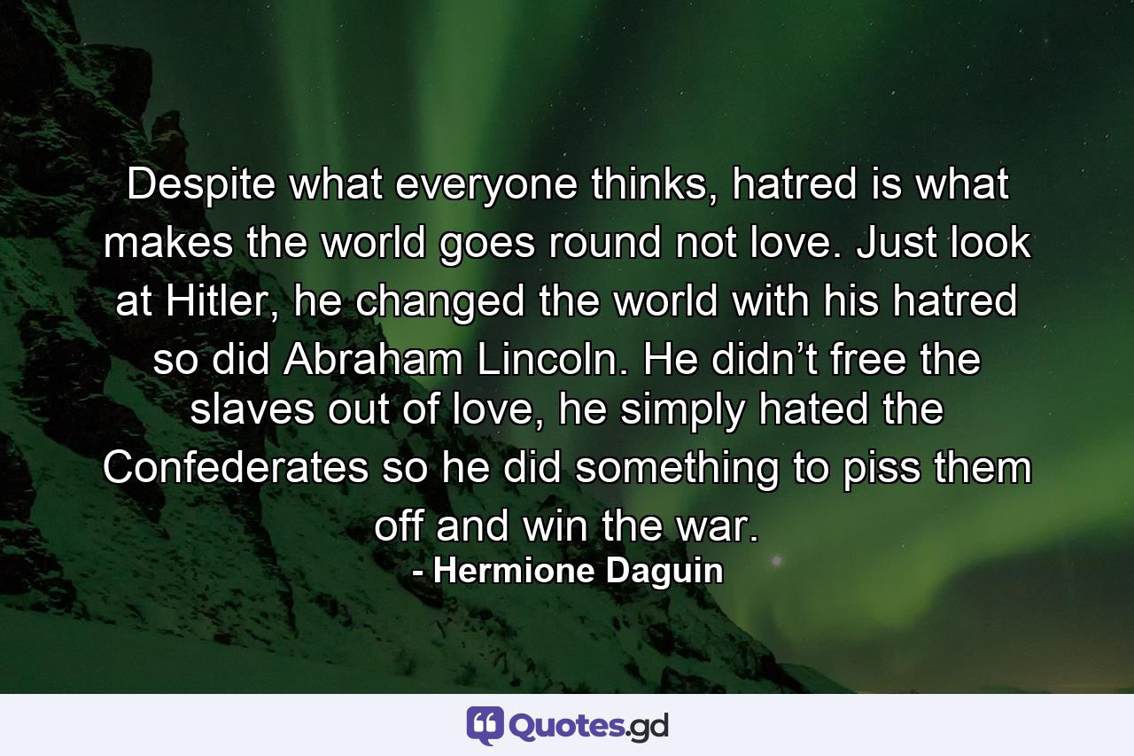 Despite what everyone thinks, hatred is what makes the world goes round not love. Just look at Hitler, he changed the world with his hatred so did Abraham Lincoln. He didn’t free the slaves out of love, he simply hated the Confederates so he did something to piss them off and win the war. - Quote by Hermione Daguin