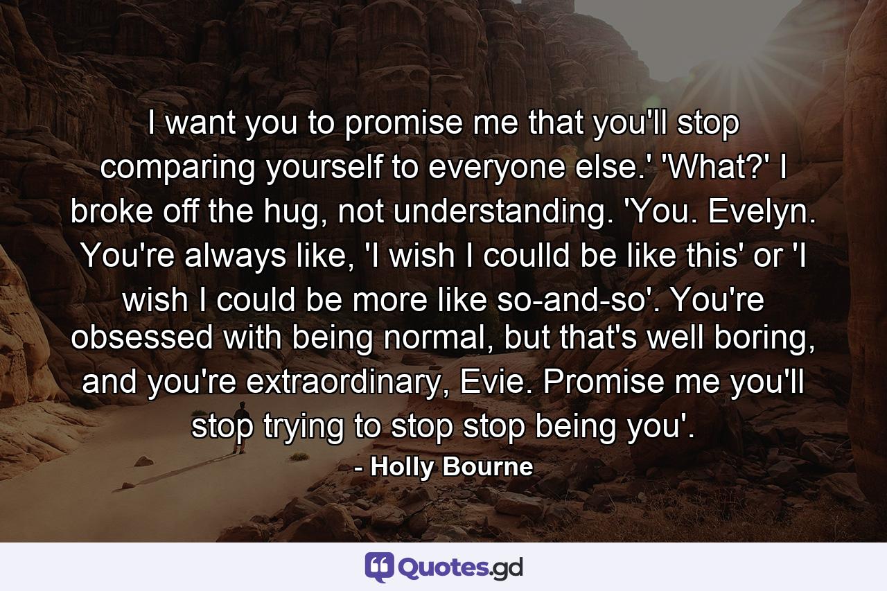 I want you to promise me that you'll stop comparing yourself to everyone else.' 'What?' I broke off the hug, not understanding. 'You. Evelyn. You're always like, 'I wish I coulld be like this' or 'I wish I could be more like so-and-so'. You're obsessed with being normal, but that's well boring, and you're extraordinary, Evie. Promise me you'll stop trying to stop stop being you'. - Quote by Holly Bourne