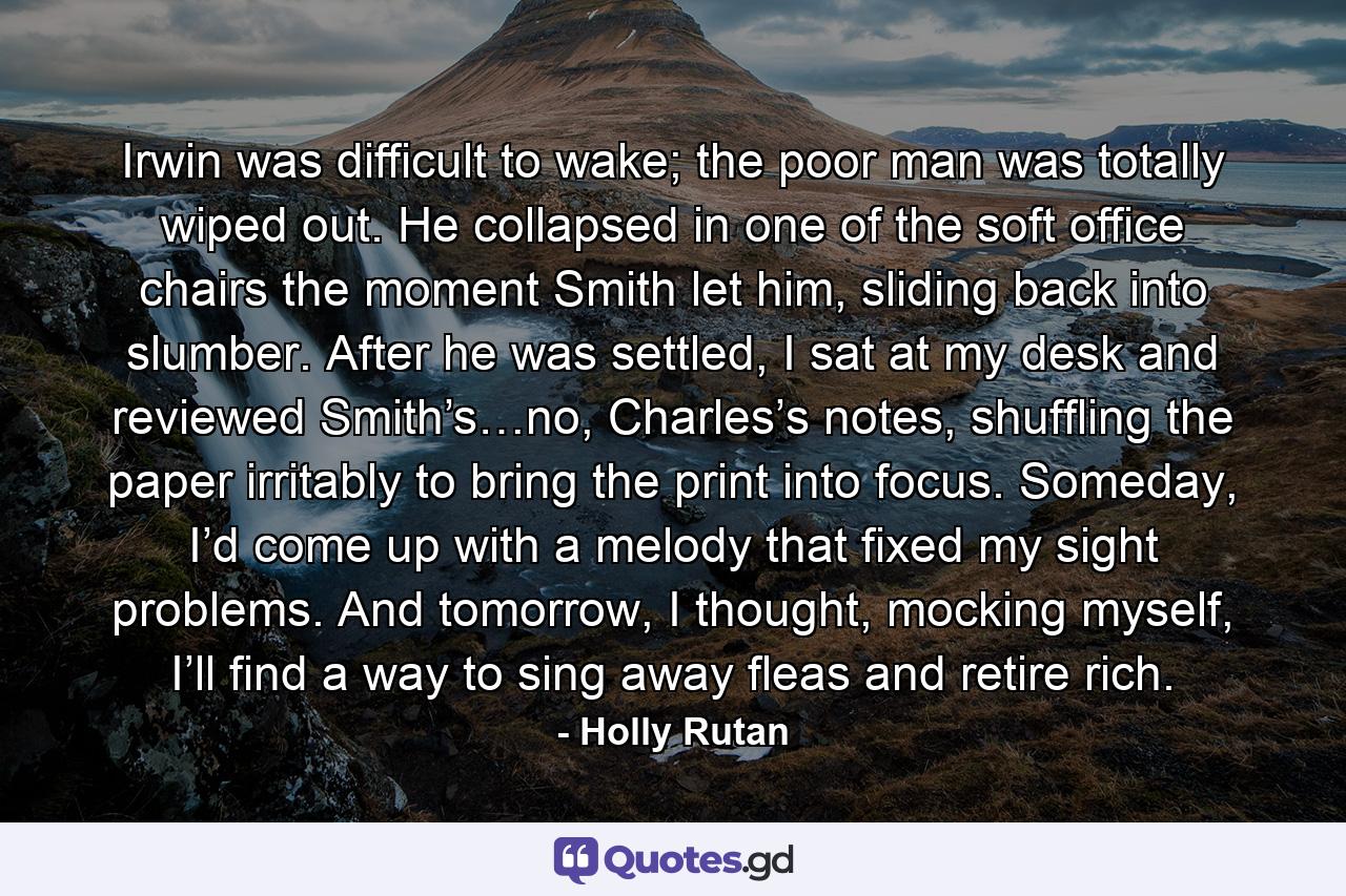 Irwin was difficult to wake; the poor man was totally wiped out. He collapsed in one of the soft office chairs the moment Smith let him, sliding back into slumber. After he was settled, I sat at my desk and reviewed Smith’s…no, Charles’s notes, shuffling the paper irritably to bring the print into focus. Someday, I’d come up with a melody that fixed my sight problems. And tomorrow, I thought, mocking myself, I’ll find a way to sing away fleas and retire rich. - Quote by Holly Rutan