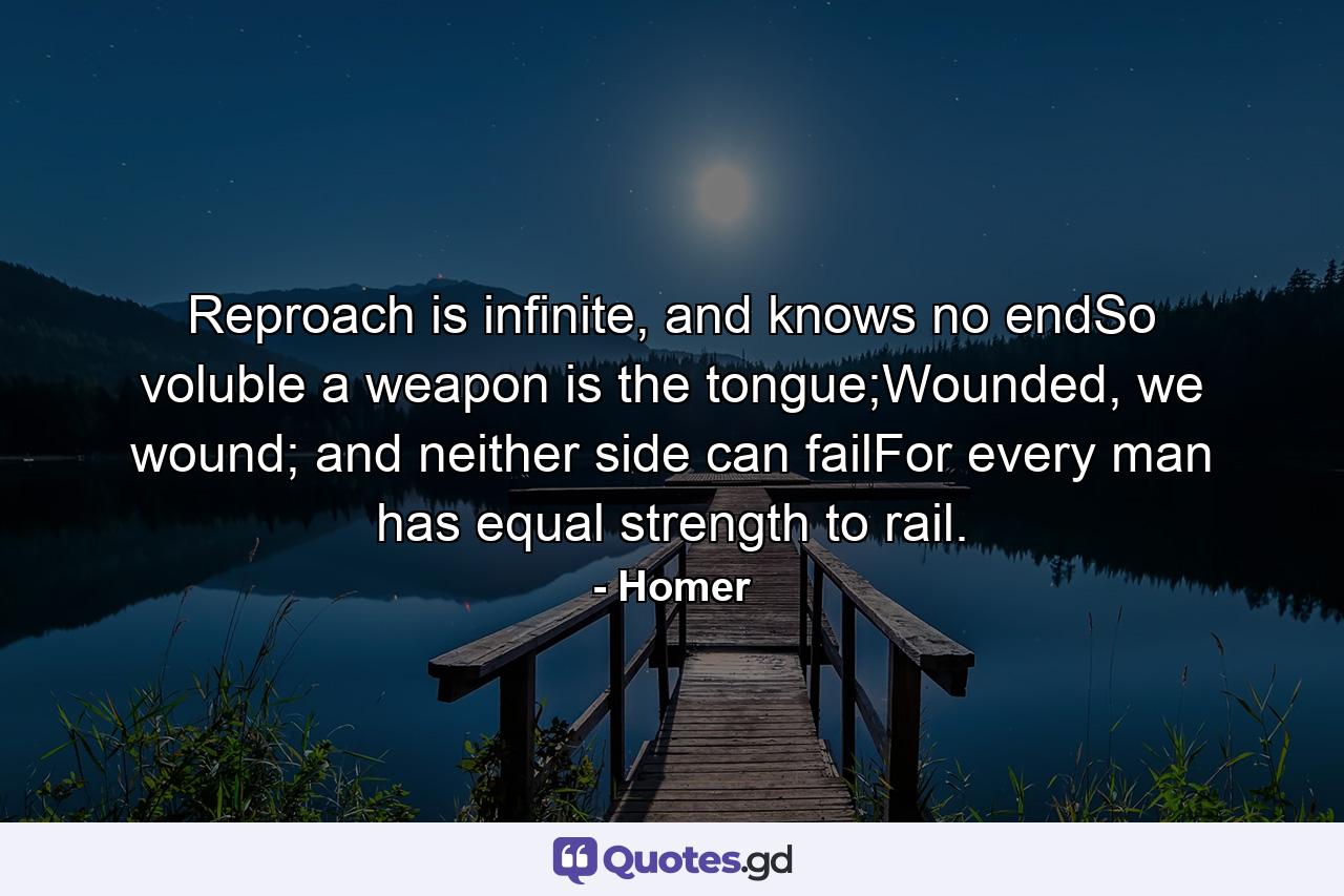 Reproach is infinite, and knows no endSo voluble a weapon is the tongue;Wounded, we wound; and neither side can failFor every man has equal strength to rail. - Quote by Homer