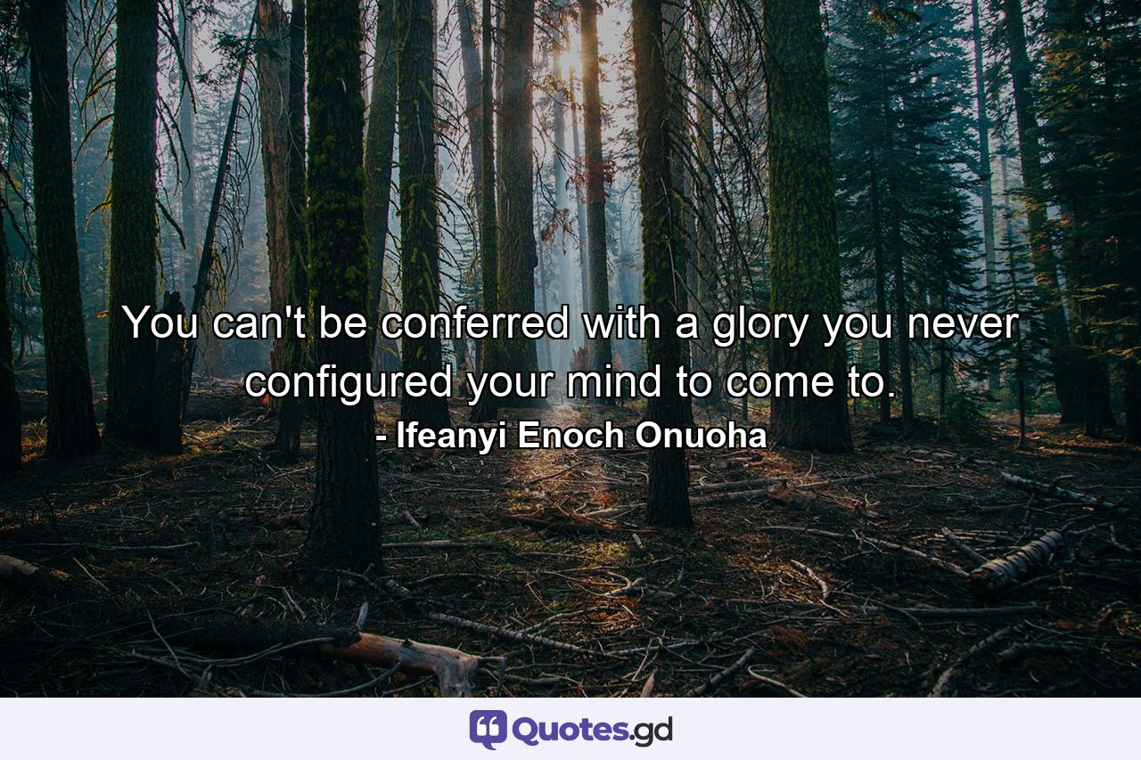 You can't be conferred with a glory you never configured your mind to come to. - Quote by Ifeanyi Enoch Onuoha