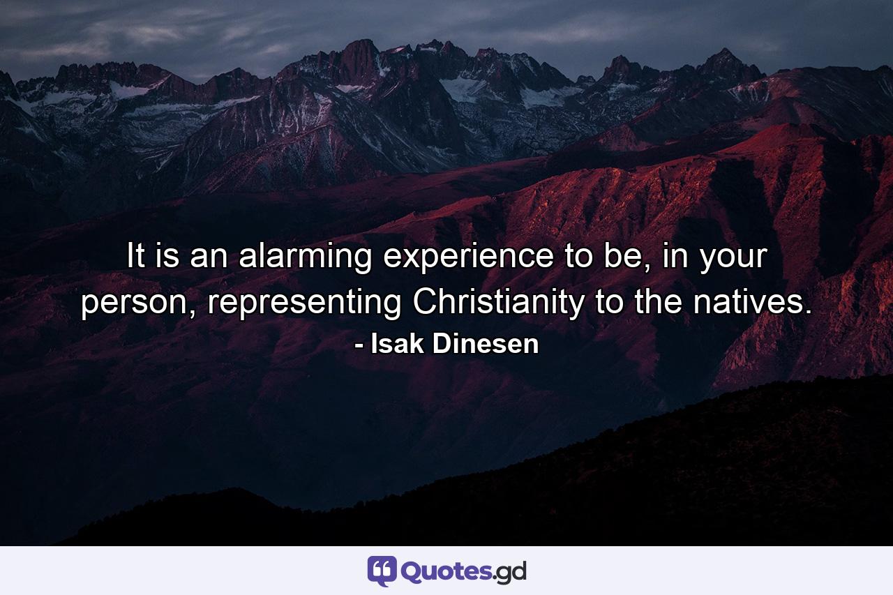 It is an alarming experience to be, in your person, representing Christianity to the natives. - Quote by Isak Dinesen