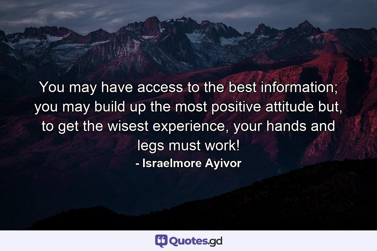 You may have access to the best information; you may build up the most positive attitude but, to get the wisest experience, your hands and legs must work! - Quote by Israelmore Ayivor