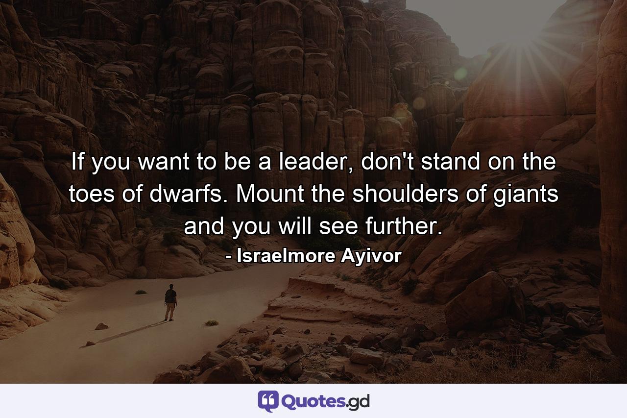 If you want to be a leader, don't stand on the toes of dwarfs. Mount the shoulders of giants and you will see further. - Quote by Israelmore Ayivor