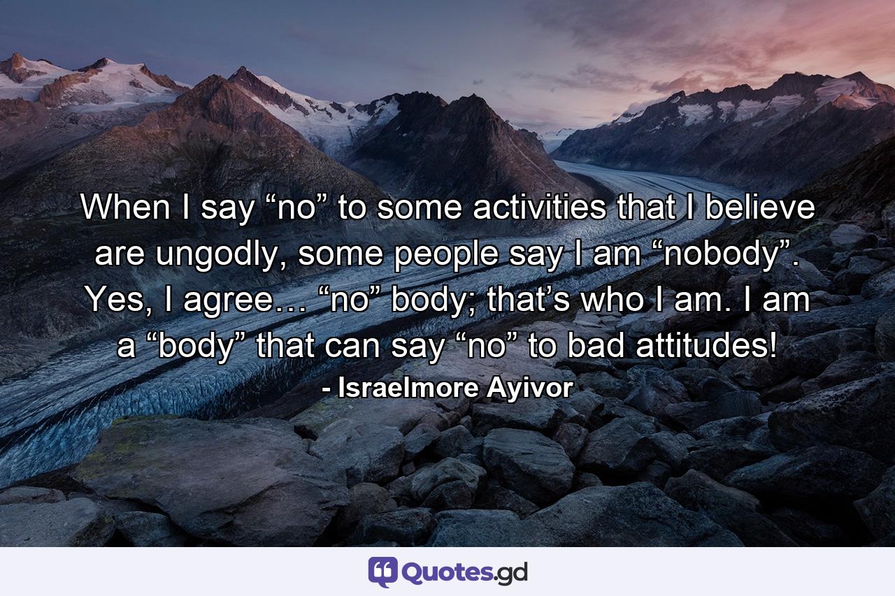 When I say “no” to some activities that I believe are ungodly, some people say I am “nobody”. Yes, I agree… “no” body; that’s who I am. I am a “body” that can say “no” to bad attitudes! - Quote by Israelmore Ayivor