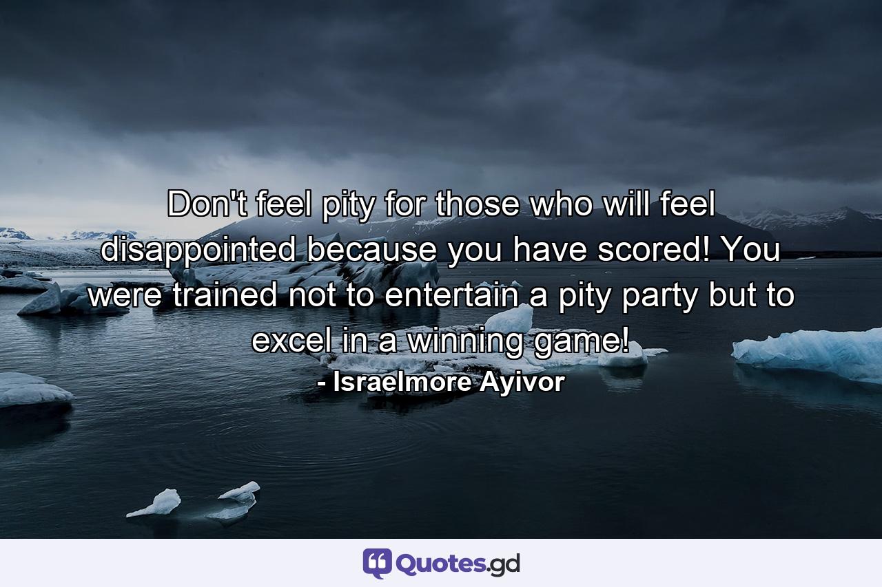 Don't feel pity for those who will feel disappointed because you have scored! You were trained not to entertain a pity party but to excel in a winning game! - Quote by Israelmore Ayivor