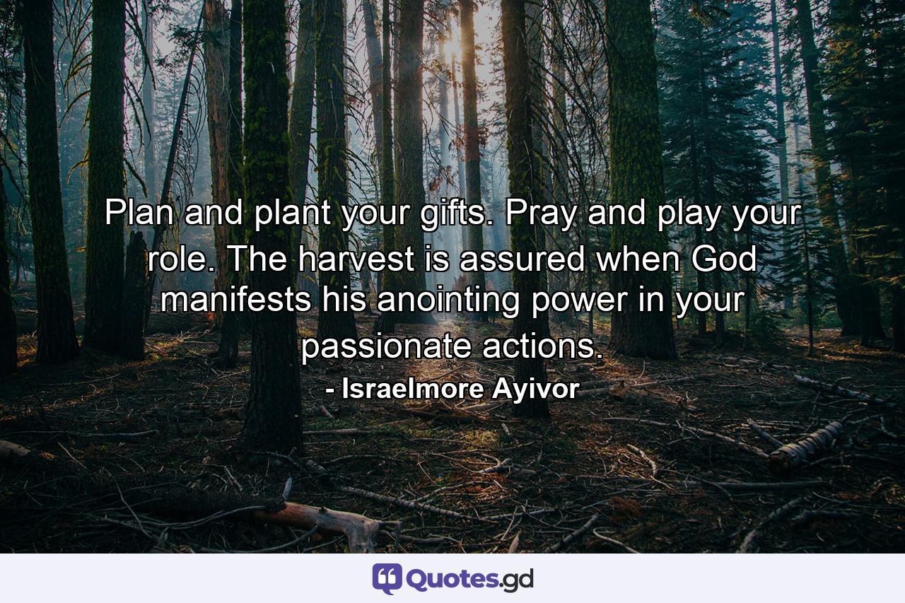 Plan and plant your gifts. Pray and play your role. The harvest is assured when God manifests his anointing power in your passionate actions. - Quote by Israelmore Ayivor