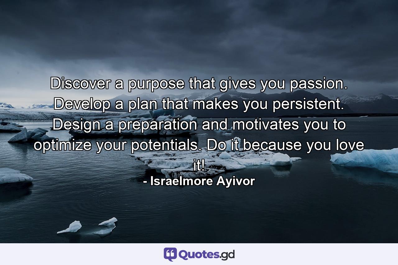 Discover a purpose that gives you passion. Develop a plan that makes you persistent. Design a preparation and motivates you to optimize your potentials. Do it because you love it! - Quote by Israelmore Ayivor