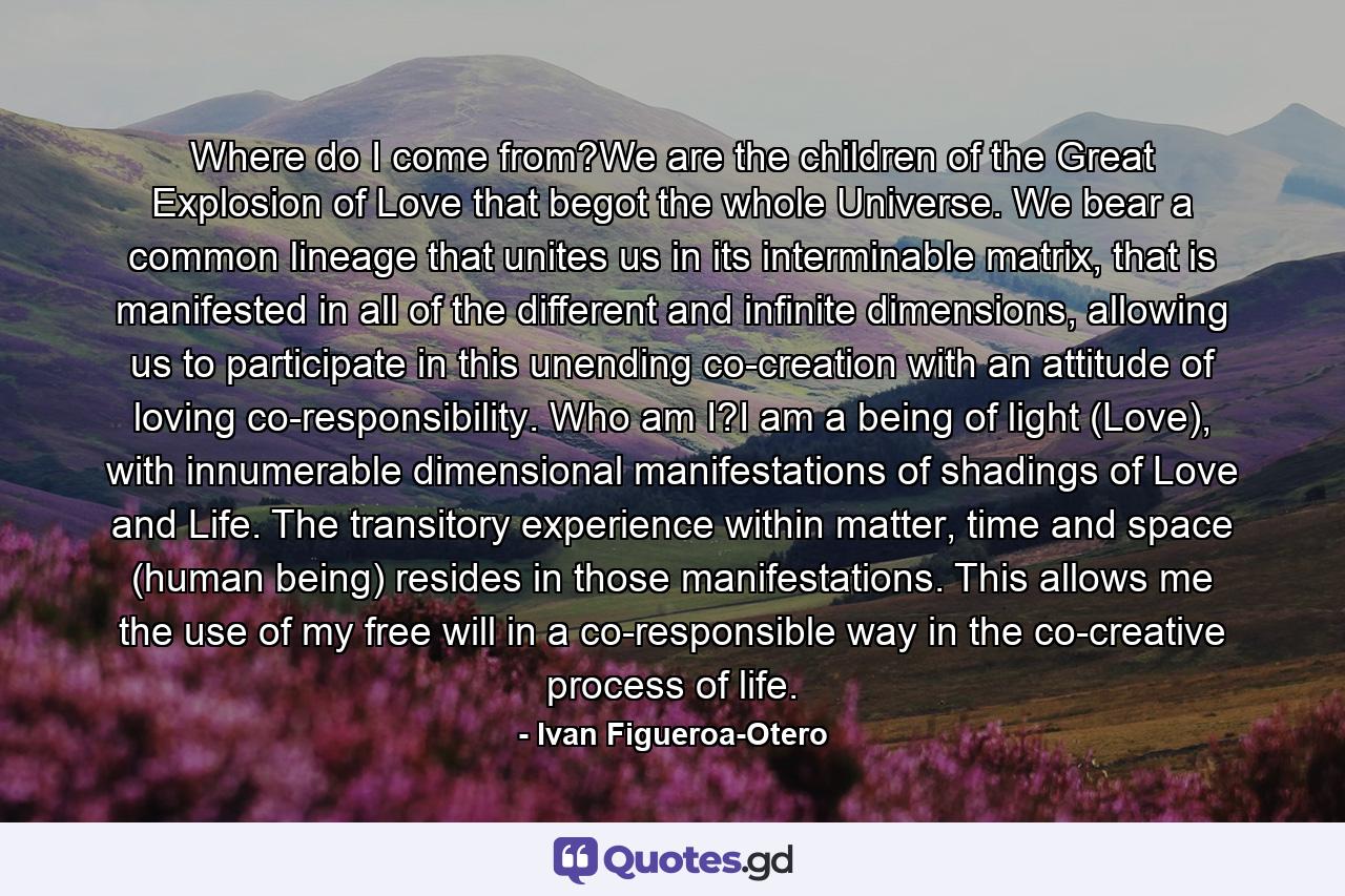 Where do I come from?We are the children of the Great Explosion of Love that begot the whole Universe. We bear a common lineage that unites us in its interminable matrix, that is manifested in all of the different and infinite dimensions, allowing us to participate in this unending co-creation with an attitude of loving co-responsibility. Who am I?I am a being of light (Love), with innumerable dimensional manifestations of shadings of Love and Life. The transitory experience within matter, time and space (human being) resides in those manifestations. This allows me the use of my free will in a co-responsible way in the co-creative process of life. - Quote by Ivan Figueroa-Otero
