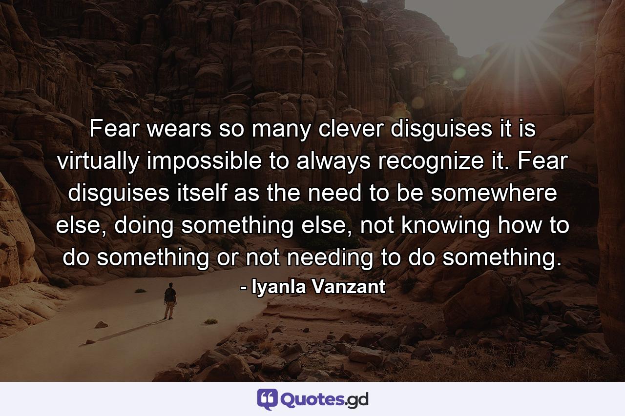 Fear wears so many clever disguises it is virtually impossible to always recognize it. Fear disguises itself as the need to be somewhere else, doing something else, not knowing how to do something or not needing to do something. - Quote by Iyanla Vanzant