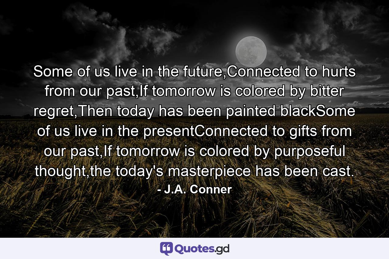 Some of us live in the future,Connected to hurts from our past,If tomorrow is colored by bitter regret,Then today has been painted blackSome of us live in the presentConnected to gifts from our past,If tomorrow is colored by purposeful thought,the today's masterpiece has been cast. - Quote by J.A. Conner