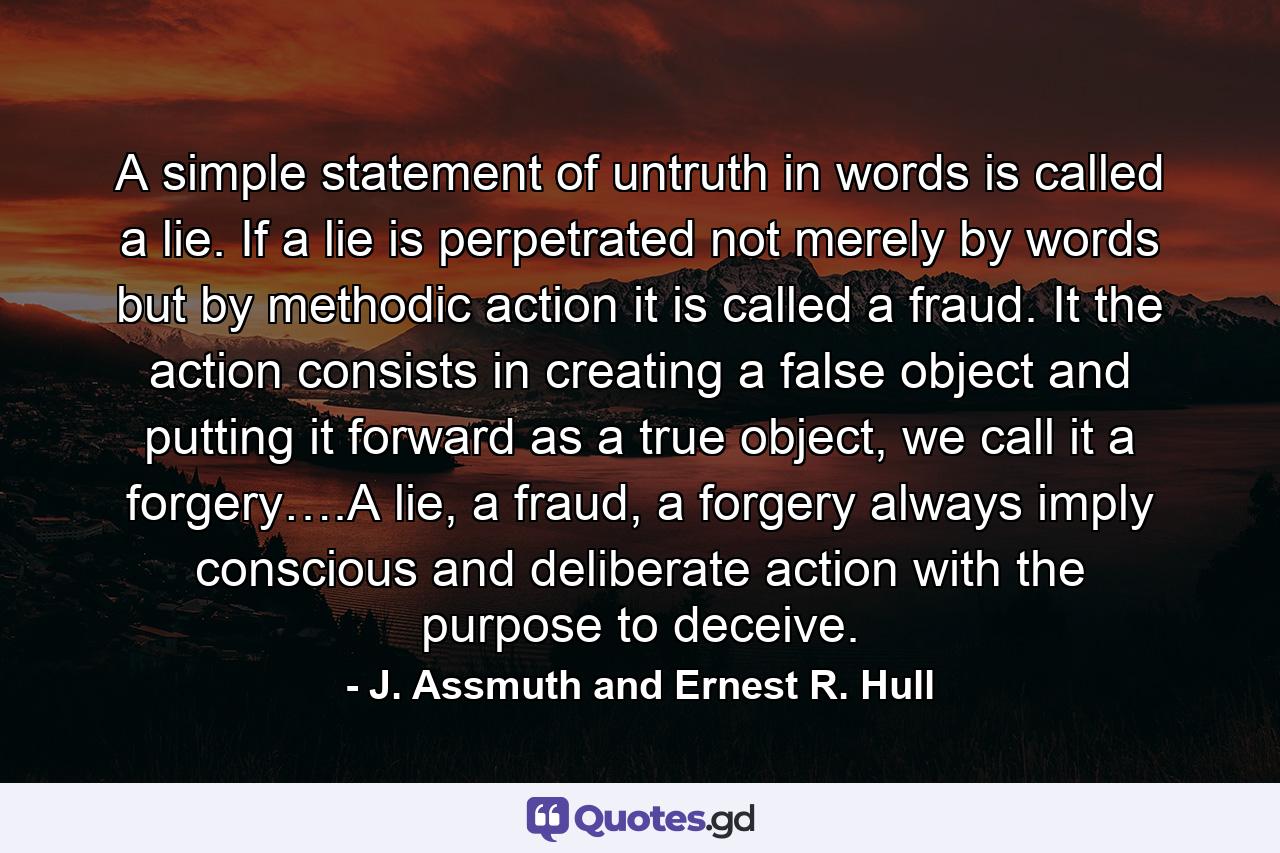 A simple statement of untruth in words is called a lie. If a lie is perpetrated not merely by words but by methodic action it is called a fraud. It the action consists in creating a false object and putting it forward as a true object, we call it a forgery….A lie, a fraud, a forgery always imply conscious and deliberate action with the purpose to deceive. - Quote by J. Assmuth and Ernest R. Hull